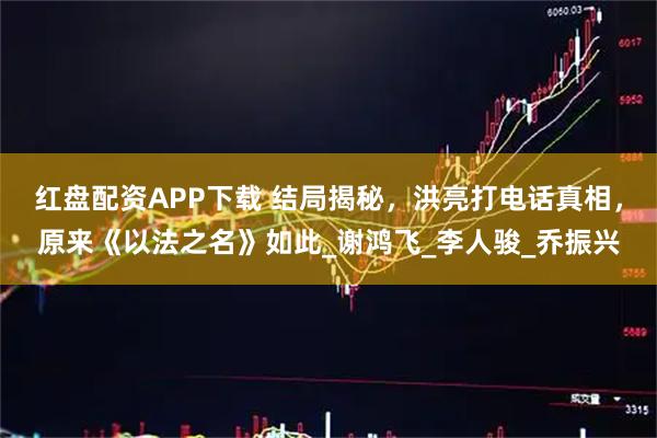 红盘配资APP下载 结局揭秘，洪亮打电话真相，原来《以法之名》如此_谢鸿飞_李人骏_乔振兴