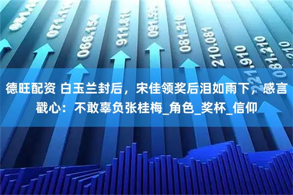 德旺配资 白玉兰封后，宋佳领奖后泪如雨下，感言戳心：不敢辜负张桂梅_角色_奖杯_信仰