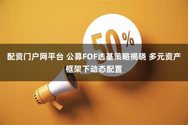 配资门户网平台 公募FOF选基策略揭晓 多元资产框架下动态配置