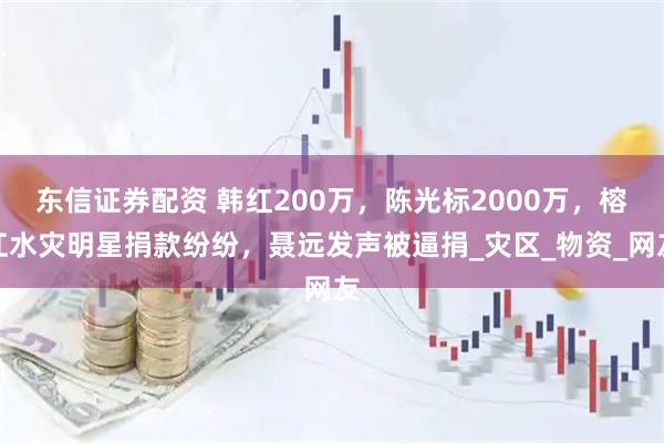 东信证券配资 韩红200万，陈光标2000万，榕江水灾明星捐款纷纷，聂远发声被逼捐_灾区_物资_网友