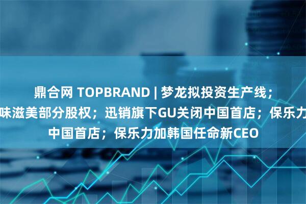 鼎合网 TOPBRAND | 梦龙拟投资生产线；涪陵榨菜推进购买味滋美部分股权；迅销旗下GU关闭中国首店；保乐力加韩国任命新CEO