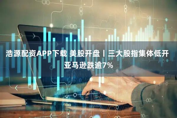 浩源配资APP下载 美股开盘丨三大股指集体低开 亚马逊跌逾7%
