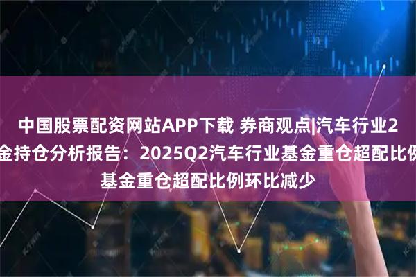 中国股票配资网站APP下载 券商观点|汽车行业2025Q2基金持仓分析报告：2025Q2汽车行业基金重仓超配比例环比减少