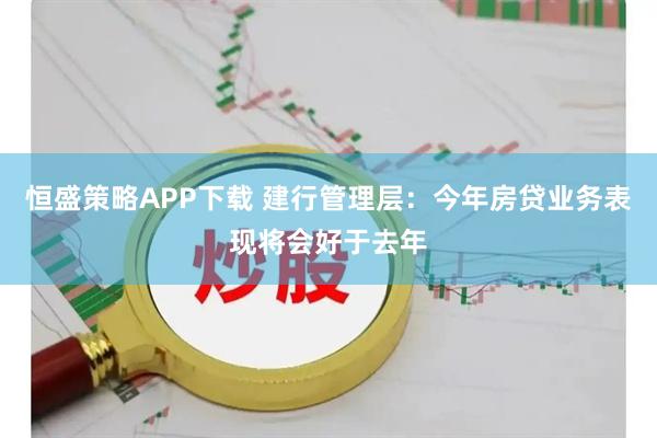 恒盛策略APP下载 建行管理层：今年房贷业务表现将会好于去年