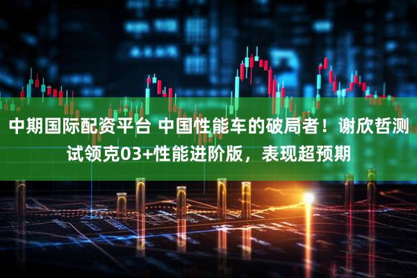 中期国际配资平台 中国性能车的破局者！谢欣哲测试领克03+性能进阶版，表现超预期
