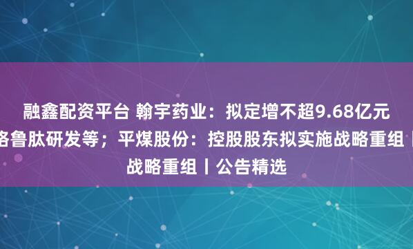 融鑫配资平台 翰宇药业：拟定增不超9.68亿元用于司美格鲁肽研发等；平煤股份：控股股东拟实施战略重组丨公告精选