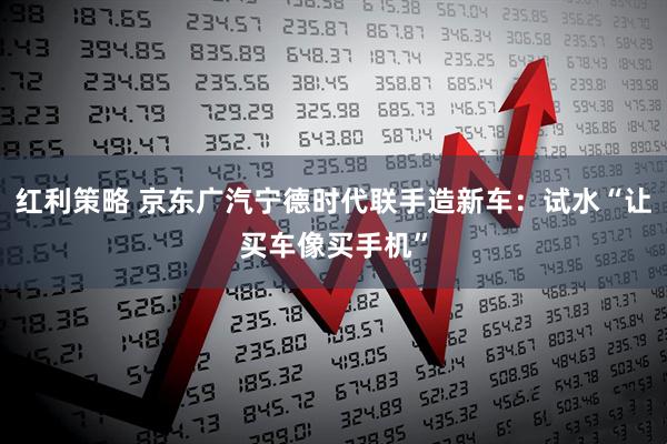 红利策略 京东广汽宁德时代联手造新车：试水“让买车像买手机”