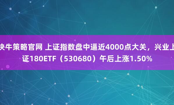 快牛策略官网 上证指数盘中逼近4000点大关，兴业上证180ETF（530680）午后上涨1.50%