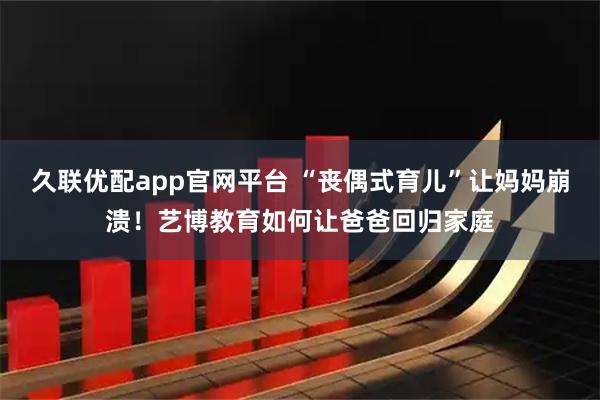 久联优配app官网平台 “丧偶式育儿”让妈妈崩溃！艺博教育如何让爸爸回归家庭