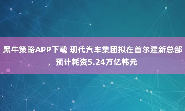 黑牛策略APP下载 现代汽车集团拟在首尔建新总部，预计耗资5.24万亿韩元