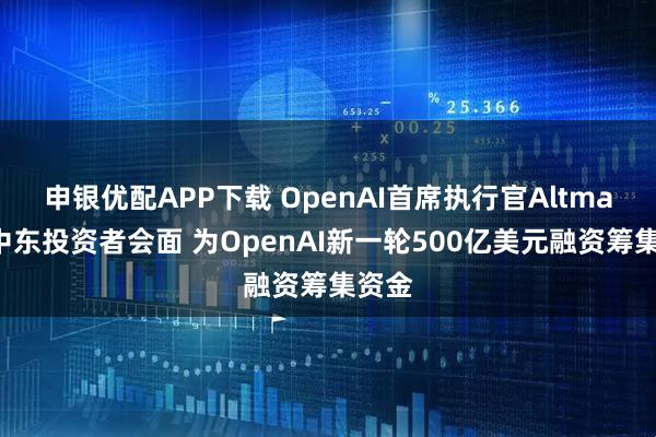 申银优配APP下载 OpenAI首席执行官Altman与中东投资者会面 为OpenAI新一轮500亿美元融资筹集资金