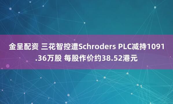 金呈配资 三花智控遭Schroders PLC减持1091.36万股 每股作价约38.52港元