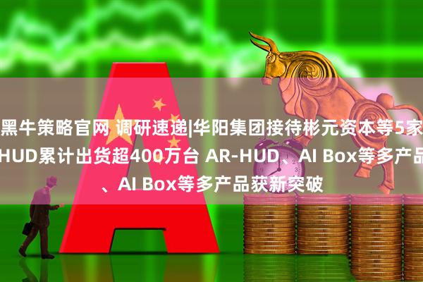 黑牛策略官网 调研速递|华阳集团接待彬元资本等5家机构调研 HUD累计出货超400万台 AR-HUD、AI Box等多产品获新突破