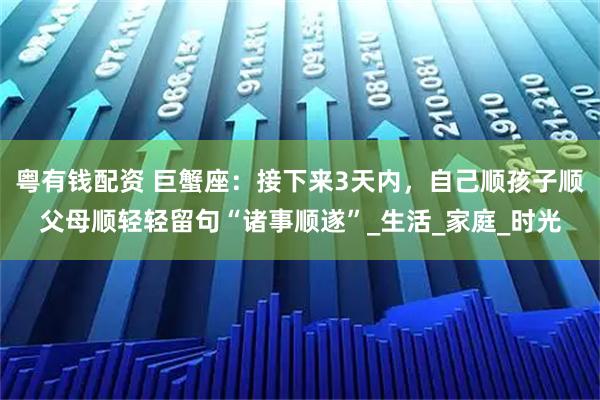 粤有钱配资 巨蟹座：接下来3天内，自己顺孩子顺父母顺轻轻留句“诸事顺遂”_生活_家庭_时光