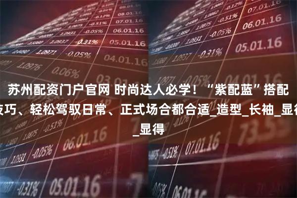 苏州配资门户官网 时尚达人必学！“紫配蓝”搭配技巧、轻松驾驭日常、正式场合都合适_造型_长袖_显得