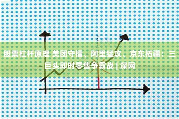股票杠杆原理 美团守擂、阿里猛攻、京东拓疆：三巨头即时零售争霸战 | 深网