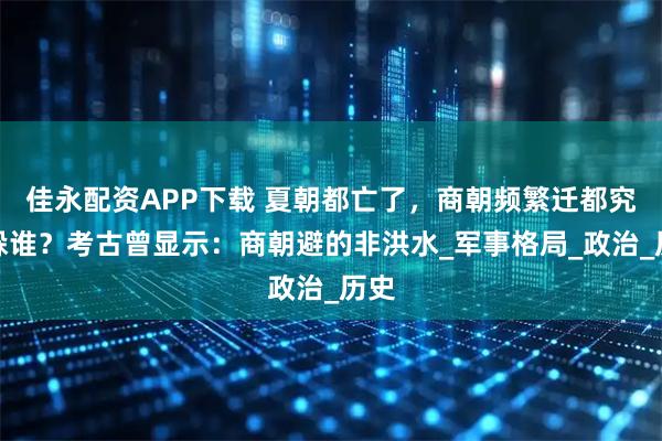 佳永配资APP下载 夏朝都亡了，商朝频繁迁都究竟躲谁？考古曾显示：商朝避的非洪水_军事格局_政治_历史