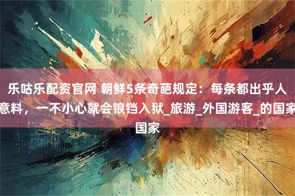 乐咕乐配资官网 朝鲜5条奇葩规定：每条都出乎人意料，一不小心就会锒铛入狱_旅游_外国游客_的国家