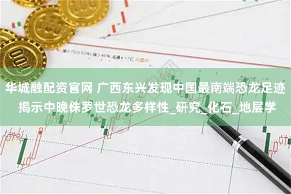华城融配资官网 广西东兴发现中国最南端恐龙足迹 揭示中晚侏罗世恐龙多样性_研究_化石_地层学