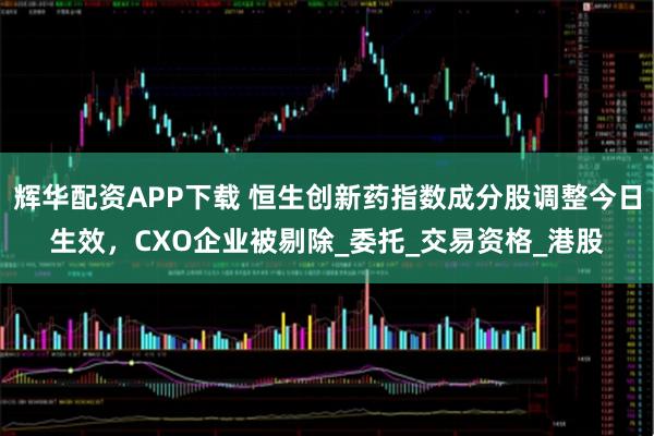 辉华配资APP下载 恒生创新药指数成分股调整今日生效，CXO企业被剔除_委托_交易资格_港股