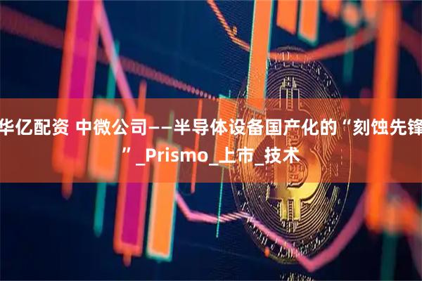 华亿配资 中微公司——半导体设备国产化的“刻蚀先锋”_Prismo_上市_技术
