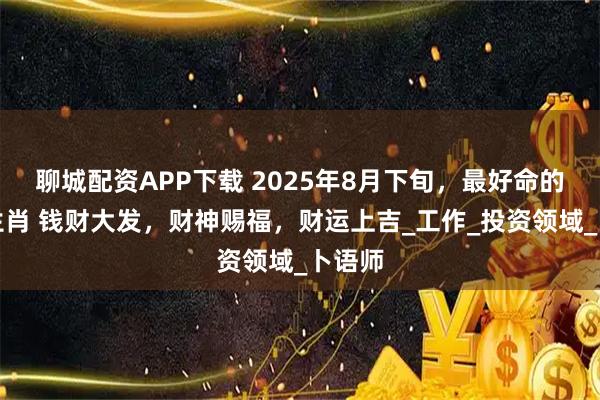 聊城配资APP下载 2025年8月下旬，最好命的五大生肖 钱财大发，财神赐福，财运上吉_工作_投资领域_卜语师