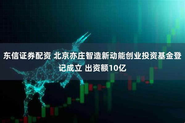 东信证券配资 北京亦庄智造新动能创业投资基金登记成立 出资额10亿
