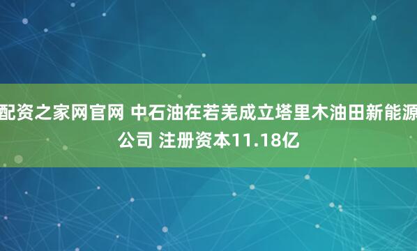 配资之家网官网 中石油在若羌成立塔里木油田新能源公司 注册资本11.18亿